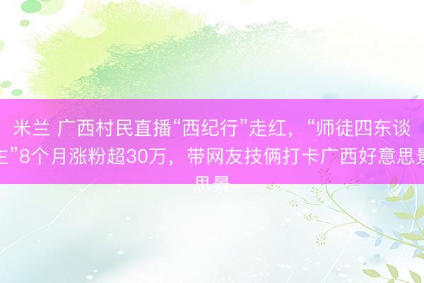米兰 广西村民直播“西纪行”走红，“师徒四东谈主”8个月涨粉超30万，带网友技俩打卡广西好意思景