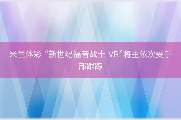 米兰体彩 “新世纪福音战士 VR”将主依次受手部跟踪