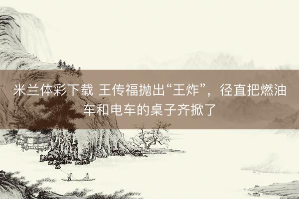 米兰体彩下载 王传福抛出“王炸”，径直把燃油车和电车的桌子齐掀了