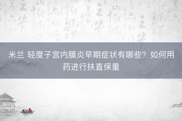 米兰 轻度子宫内膜炎早期症状有哪些？如何用药进行扶直保重
