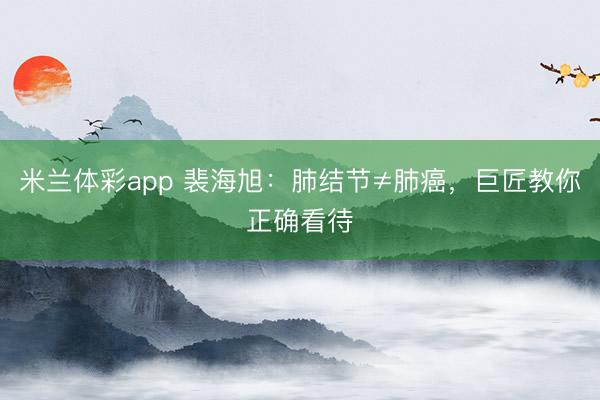 米兰体彩app 裴海旭：肺结节≠肺癌，巨匠教你正确看待