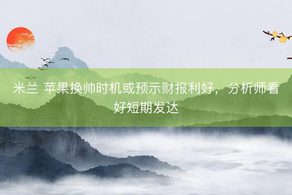 米兰 苹果换帅时机或预示财报利好，分析师看好短期发达